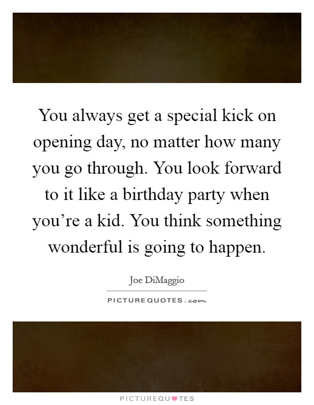 You always get a special kick on opening day, no matter how many you go through. You look forward to it like a birthday party when you're a kid. You think something wonderful is going to happen. Picture Quote #1