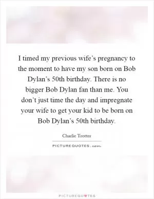 I timed my previous wife’s pregnancy to the moment to have my son born on Bob Dylan’s 50th birthday. There is no bigger Bob Dylan fan than me. You don’t just time the day and impregnate your wife to get your kid to be born on Bob Dylan’s 50th birthday Picture Quote #1