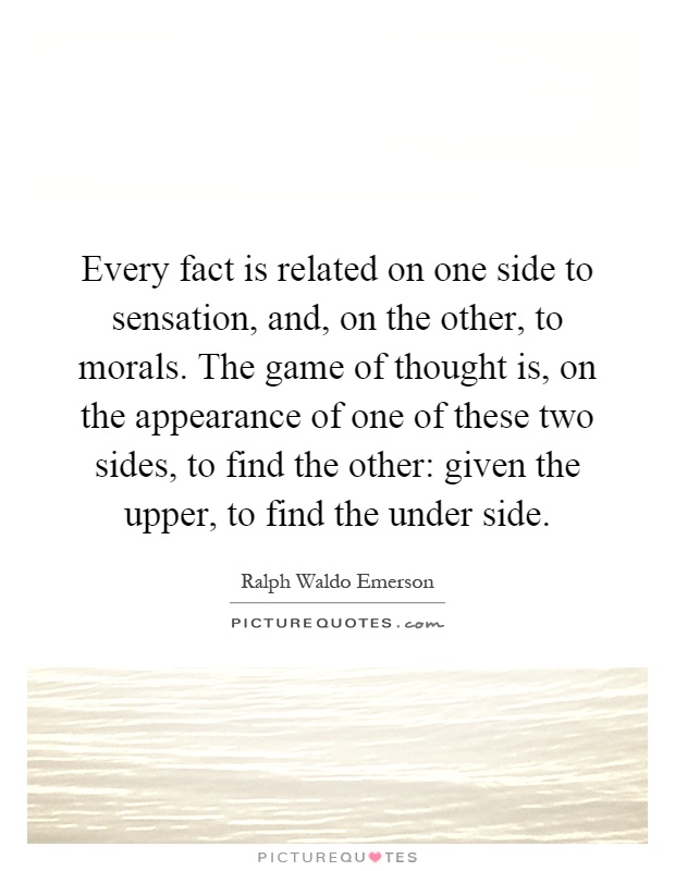 Every fact is related on one side to sensation, and, on the other, to morals. The game of thought is, on the appearance of one of these two sides, to find the other: given the upper, to find the under side Picture Quote #1