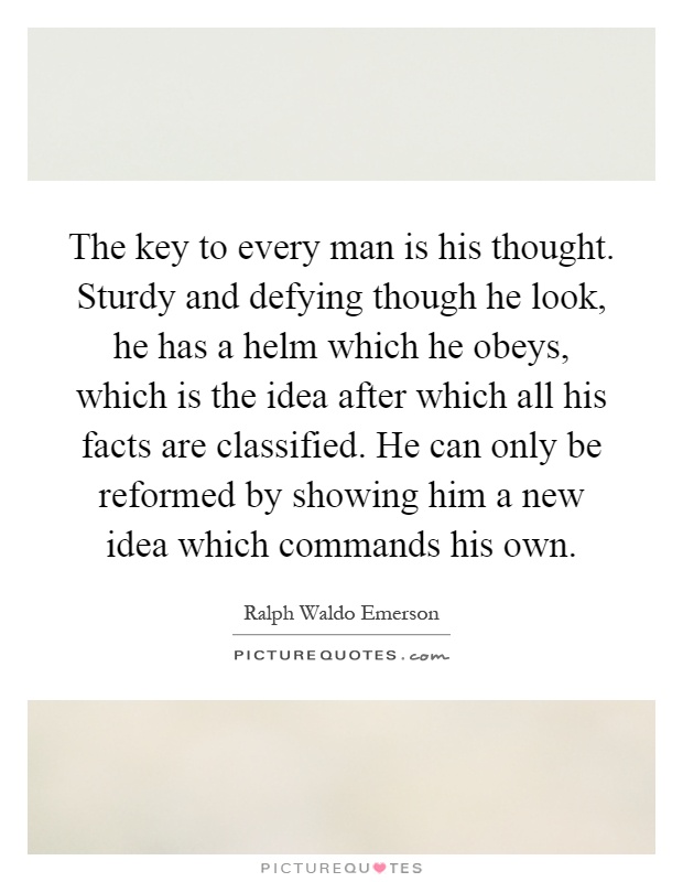 The key to every man is his thought. Sturdy and defying though he look, he has a helm which he obeys, which is the idea after which all his facts are classified. He can only be reformed by showing him a new idea which commands his own Picture Quote #1