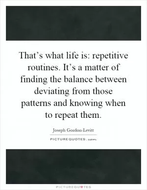 That’s what life is: repetitive routines. It’s a matter of finding the balance between deviating from those patterns and knowing when to repeat them Picture Quote #1