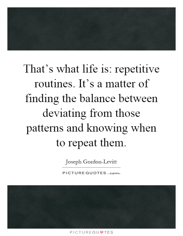 That's what life is: repetitive routines. It's a matter of finding the balance between deviating from those patterns and knowing when to repeat them Picture Quote #1