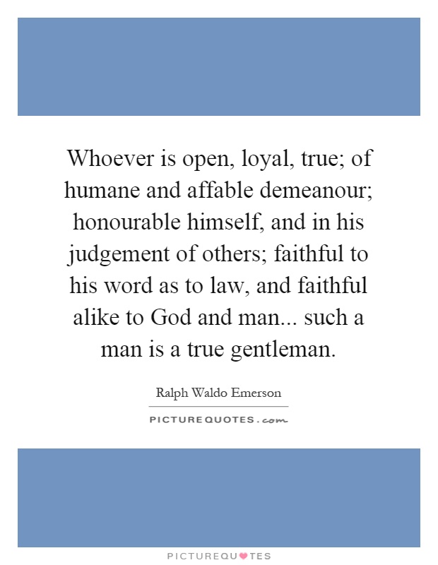 Whoever is open, loyal, true; of humane and affable demeanour; honourable himself, and in his judgement of others; faithful to his word as to law, and faithful alike to God and man... such a man is a true gentleman Picture Quote #1