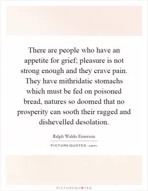 There are people who have an appetite for grief; pleasure is not strong enough and they crave pain. They have mithridatic stomachs which must be fed on poisoned bread, natures so doomed that no prosperity can sooth their ragged and dishevelled desolation Picture Quote #1