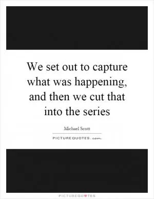 We set out to capture what was happening, and then we cut that into the series Picture Quote #1