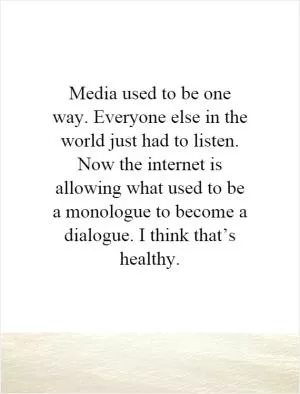 Media used to be one way. Everyone else in the world just had to listen. Now the internet is allowing what used to be a monologue to become a dialogue. I think that’s healthy Picture Quote #1
