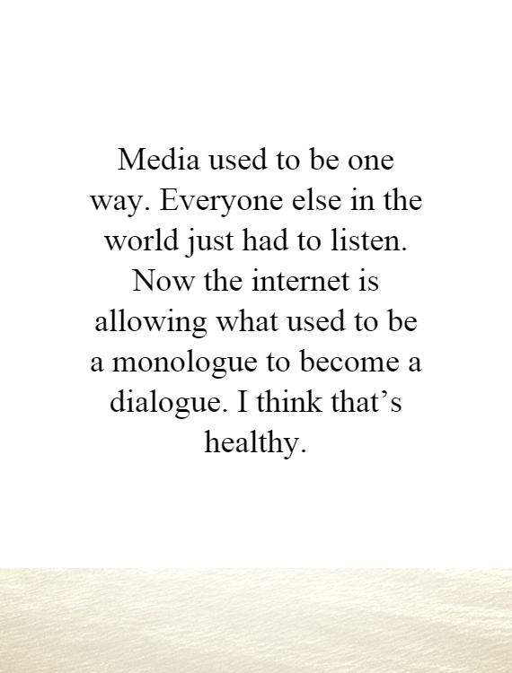 Media used to be one way. Everyone else in the world just had to listen. Now the internet is allowing what used to be a monologue to become a dialogue. I think that's healthy Picture Quote #1