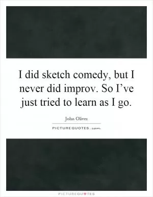 I did sketch comedy, but I never did improv. So I’ve just tried to learn as I go Picture Quote #1
