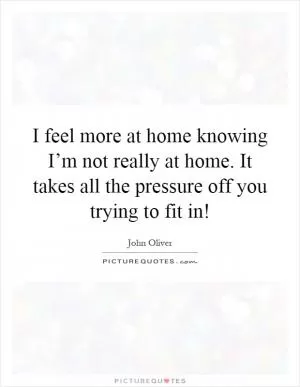 I feel more at home knowing I’m not really at home. It takes all the pressure off you trying to fit in! Picture Quote #1