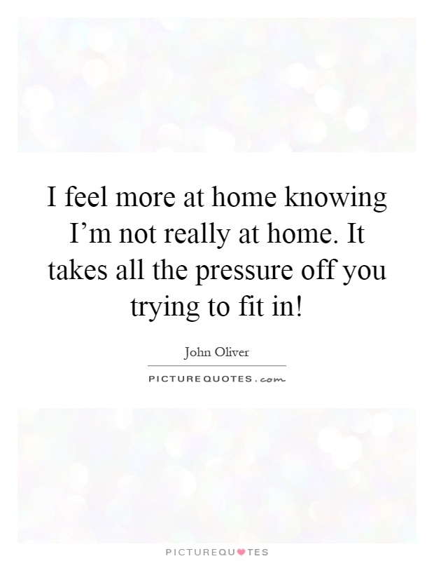 I feel more at home knowing I'm not really at home. It takes all the pressure off you trying to fit in! Picture Quote #1