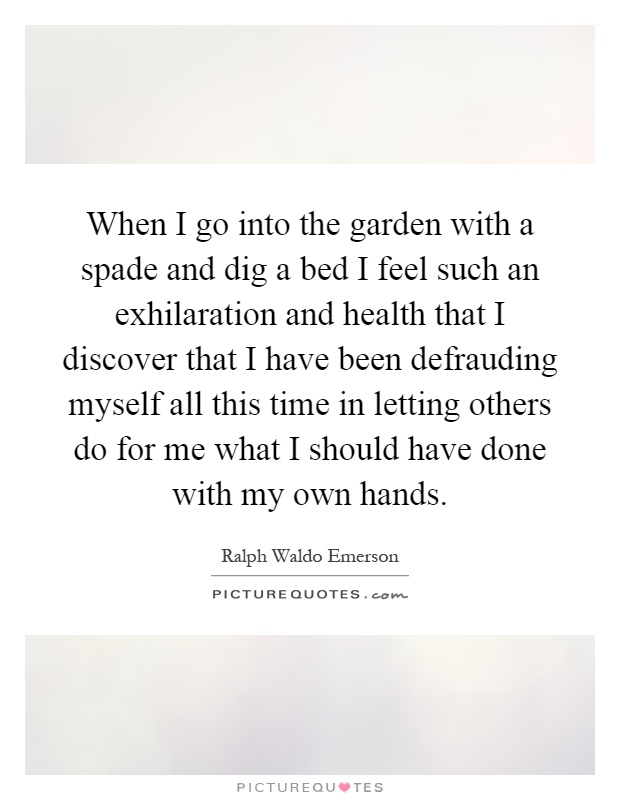When I go into the garden with a spade and dig a bed I feel such an exhilaration and health that I discover that I have been defrauding myself all this time in letting others do for me what I should have done with my own hands Picture Quote #1