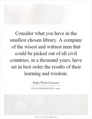 Consider what you have in the smallest chosen library. A company of the wisest and wittiest men that could be picked out of all civil countries, in a thousand years, have set in best order the results of their learning and wisdom Picture Quote #1
