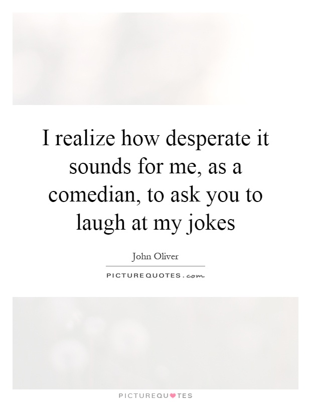 I realize how desperate it sounds for me, as a comedian, to ask you to laugh at my jokes Picture Quote #1