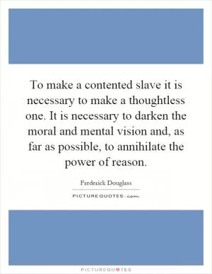 To make a contented slave it is necessary to make a thoughtless one. It is necessary to darken the moral and mental vision and, as far as possible, to annihilate the power of reason Picture Quote #1
