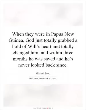 When they were in Papua New Guinea, God just totally grabbed a hold of Will’s heart and totally changed him. and within three months he was saved and he’s never looked back since Picture Quote #1