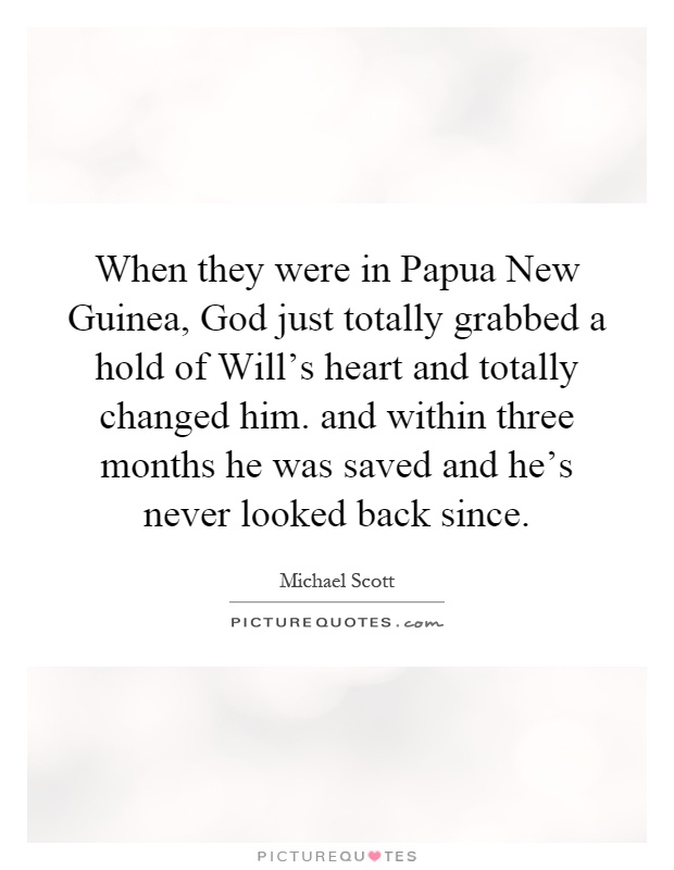When they were in Papua New Guinea, God just totally grabbed a hold of Will's heart and totally changed him. and within three months he was saved and he's never looked back since Picture Quote #1