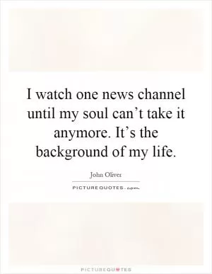 I watch one news channel until my soul can’t take it anymore. It’s the background of my life Picture Quote #1