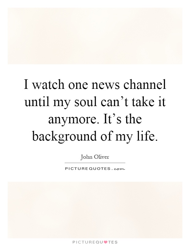 I watch one news channel until my soul can't take it anymore. It's the background of my life Picture Quote #1
