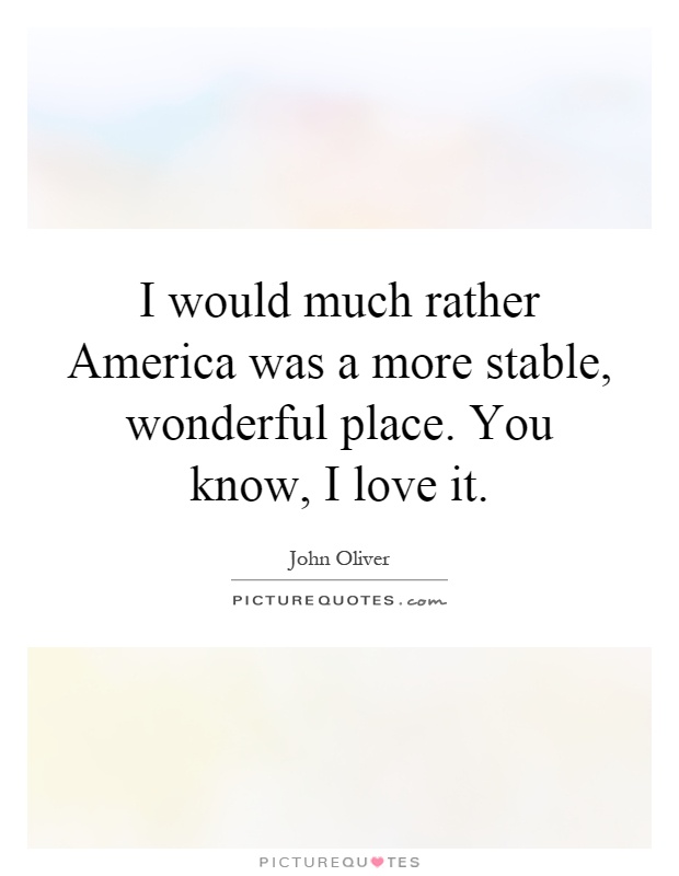 I would much rather America was a more stable, wonderful place. You know, I love it Picture Quote #1