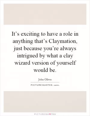 It’s exciting to have a role in anything that’s Claymation, just because you’re always intrigued by what a clay wizard version of yourself would be Picture Quote #1