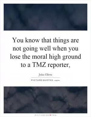 You know that things are not going well when you lose the moral high ground to a TMZ reporter, Picture Quote #1