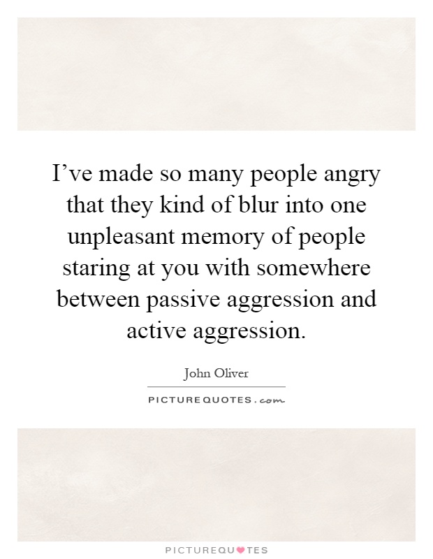 I've made so many people angry that they kind of blur into one unpleasant memory of people staring at you with somewhere between passive aggression and active aggression Picture Quote #1