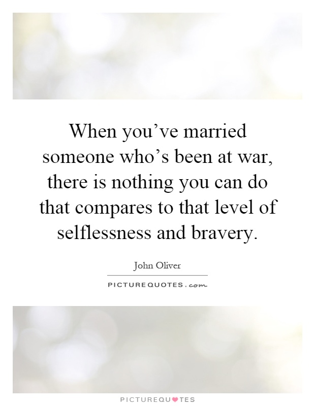 When you've married someone who's been at war, there is nothing you can do that compares to that level of selflessness and bravery Picture Quote #1