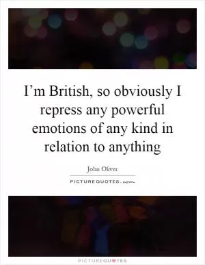 I’m British, so obviously I repress any powerful emotions of any kind in relation to anything Picture Quote #1