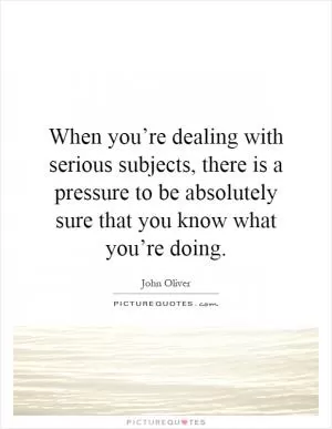 When you’re dealing with serious subjects, there is a pressure to be absolutely sure that you know what you’re doing Picture Quote #1