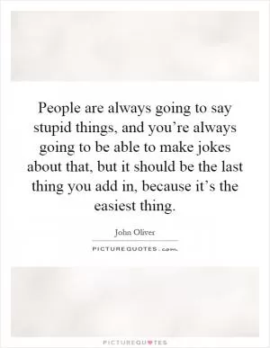 People are always going to say stupid things, and you’re always going to be able to make jokes about that, but it should be the last thing you add in, because it’s the easiest thing Picture Quote #1