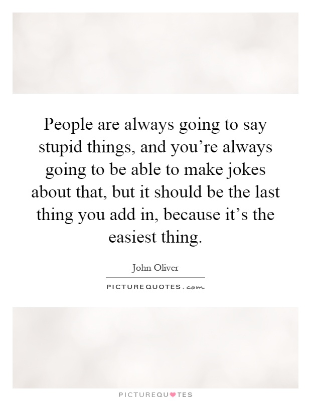 People are always going to say stupid things, and you're always going to be able to make jokes about that, but it should be the last thing you add in, because it's the easiest thing Picture Quote #1