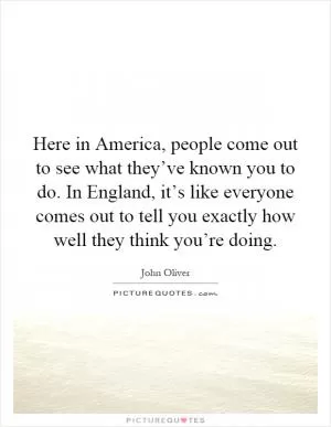 Here in America, people come out to see what they’ve known you to do. In England, it’s like everyone comes out to tell you exactly how well they think you’re doing Picture Quote #1