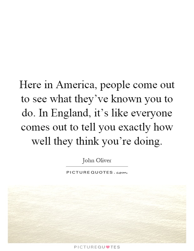 Here in America, people come out to see what they've known you to do. In England, it's like everyone comes out to tell you exactly how well they think you're doing Picture Quote #1