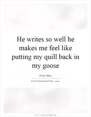 He writes so well he makes me feel like putting my quill back in my goose Picture Quote #1