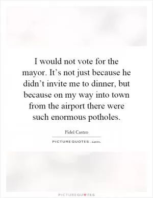 I would not vote for the mayor. It’s not just because he didn’t invite me to dinner, but because on my way into town from the airport there were such enormous potholes Picture Quote #1