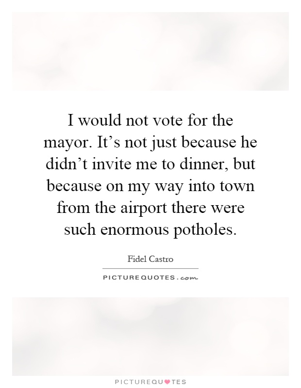 I would not vote for the mayor. It's not just because he didn't invite me to dinner, but because on my way into town from the airport there were such enormous potholes Picture Quote #1