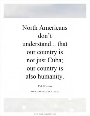 North Americans don’t understand... that our country is not just Cuba; our country is also humanity Picture Quote #1