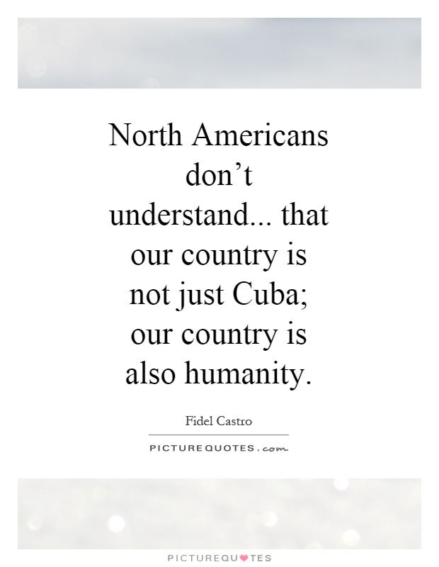 North Americans don't understand... that our country is not just Cuba; our country is also humanity Picture Quote #1