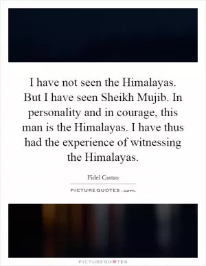 I have not seen the Himalayas. But I have seen Sheikh Mujib. In personality and in courage, this man is the Himalayas. I have thus had the experience of witnessing the Himalayas Picture Quote #1