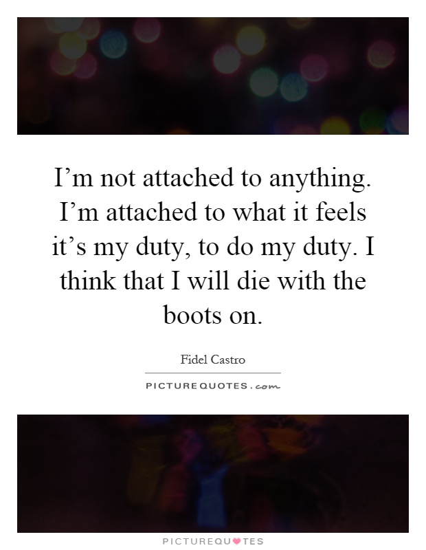 I'm not attached to anything. I'm attached to what it feels it's my duty, to do my duty. I think that I will die with the boots on Picture Quote #1