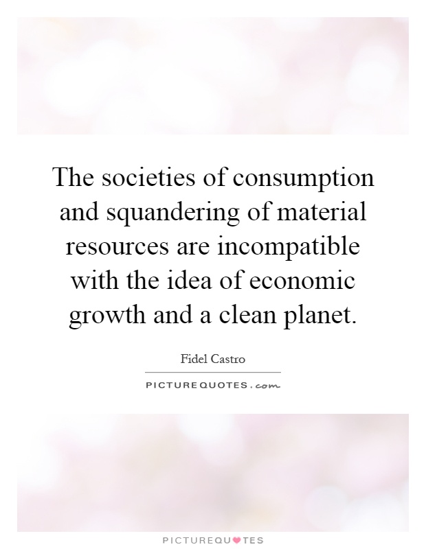 The societies of consumption and squandering of material resources are incompatible with the idea of economic growth and a clean planet Picture Quote #1