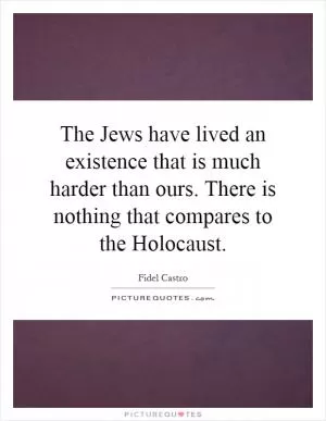 The Jews have lived an existence that is much harder than ours. There is nothing that compares to the Holocaust Picture Quote #1