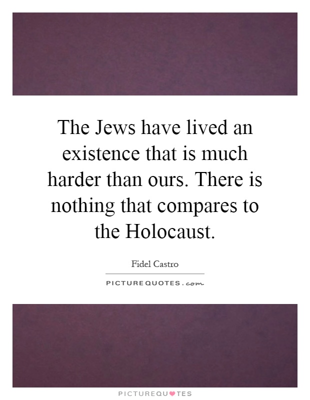 The Jews have lived an existence that is much harder than ours. There is nothing that compares to the Holocaust Picture Quote #1