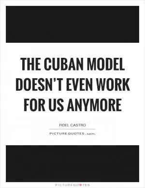 The Cuban model doesn’t even work for us anymore Picture Quote #1
