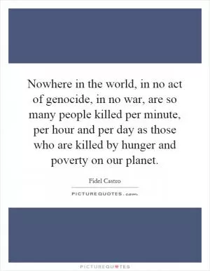Nowhere in the world, in no act of genocide, in no war, are so many people killed per minute, per hour and per day as those who are killed by hunger and poverty on our planet Picture Quote #1
