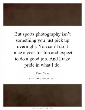 But sports photography isn’t something you just pick up overnight. You can’t do it once a year for fun and expect to do a good job. And I take pride in what I do Picture Quote #1
