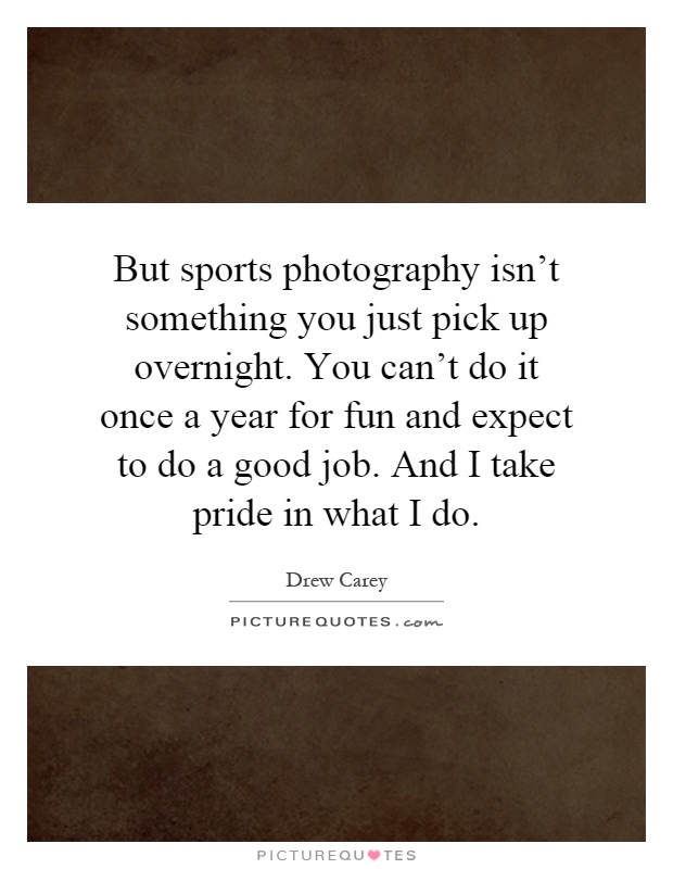 But sports photography isn't something you just pick up overnight. You can't do it once a year for fun and expect to do a good job. And I take pride in what I do Picture Quote #1