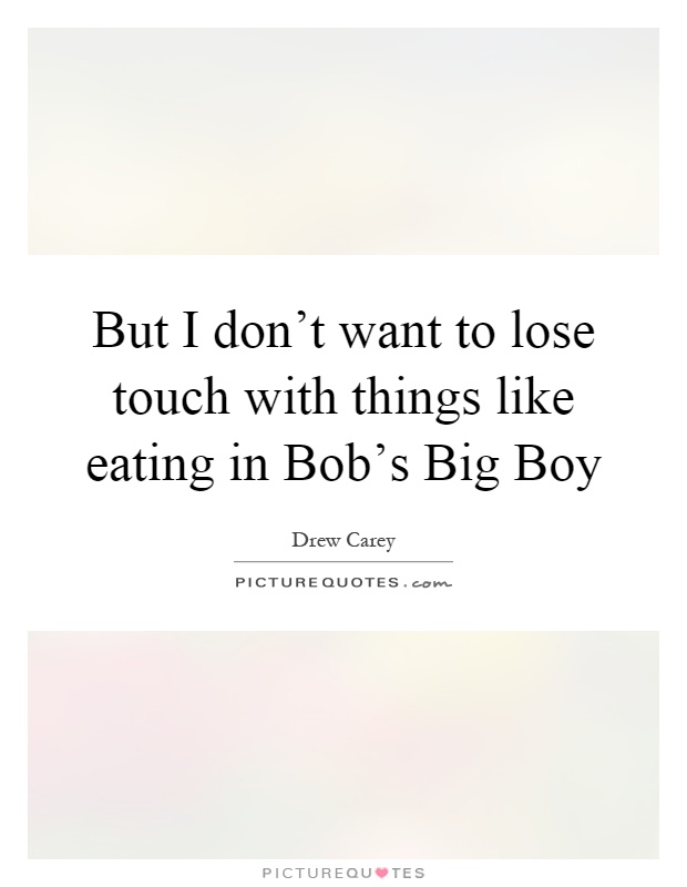 But I don't want to lose touch with things like eating in Bob's Big Boy Picture Quote #1
