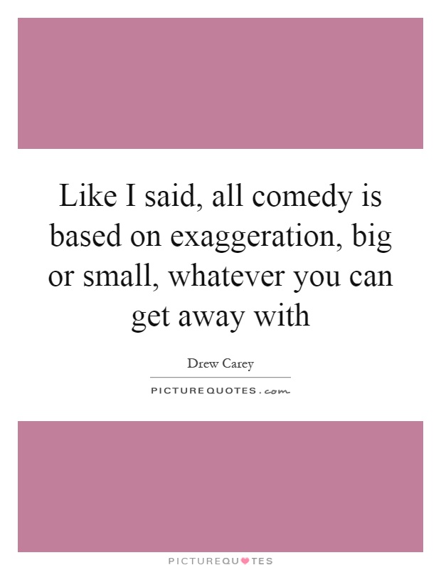 Like I said, all comedy is based on exaggeration, big or small, whatever you can get away with Picture Quote #1