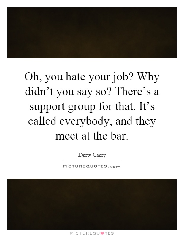 Oh, you hate your job? Why didn't you say so? There's a support group for that. It's called everybody, and they meet at the bar Picture Quote #1